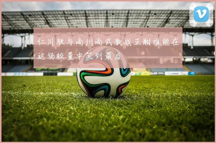 仁川联与尚州尚武激战正酣谁能在这场较量中笑到最后